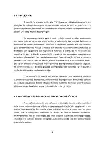72 
8.8 TRITURADOR 
A exemplo da roçadeira, o triturador (Triton) pode ser utilizado eficientemente em 
situações de restevas densas com plantas lenhosas (cultura do milho em consórcio com 
guandú de porte alto, crotalárias, etc.) e resíduos de espécies fibrosas, que apresentam alta 
relação C/N e são de difícil decomposição. 
Na pequena propriedade, onde é usual a colheita manual do milho, a maior parte 
dos restos culturais permanece intacta (colmo e palha rígida das espigas), facilitando a 
ocorrência de plantas espontâneas arbustivas e infestantes perenes. Em tais situações 
pode ser aconselhável o manejo da resteva com triturador ou equipamentos semelhantes. O 
triturador é um equipamento que fragmenta o material e o distribui de modo uniforme na 
superfície do solo, facilitando o desempenho operacional das semeadoras, principalmente 
no sistema plantio direto com uso de tração animal. Com a trituração pode-se combinar a 
semeadura de culturas, com um elevado volume de massa verde e sombreamento. Assim, 
cria-se um ambiente favorável aos microorganismos decompositores de resíduos vegetais. 
O aumento da atividade biológica provoca a competição pelos nutrientes e pode causar a 
morte de patógenos de plantas por inanição. 
O fracionamento do material não deve ser demasiado pois, neste caso, aumenta 
a superfície de contato dos resíduos, acelerando sua decomposição e diminuindo a camada 
de resíduos na superfície do solo. Isto pode facilitar a incidência de inços e expor o solo aos 
efeitos negativos da radiação solar e do impacto das gotas de chuva. 
8.9 DISTRIBUIDORES DE CALCÁRIO E DE ESTERCOS SÓLIDOS 
A correção da acidez do solo na fase de implantação do sistema plantio direto é 
uma prática recomendada que objetiva a adequação química do solo, oportunizando um 
melhor desenvolvimento das culturas, maior produção de grãos e massa seca da parte 
aérea, com o conseqüente incremento na massa de resíduos culturais superficiais. 
Posteriormente à fase de implantação, são feitas calagens superficiais, sem incorporações, 
visando elevar os teores de cálcio e magnésio. A reacidificação do solo deve ser monitorada 
por meio de análises. 
 
