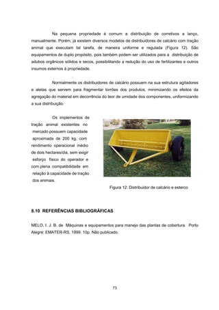 Na pequena propriedade é comum a distribuição de corretivos a lanço, 
manualmente. Porém, já existem diversos modelos de distribuidores de calcário com tração 
animal que executam tal tarefa, de maneira uniforme e regulada (Figura 12). São 
equipamentos de duplo propósito, pois também podem ser utilizados para a distribuição de 
adubos orgânicos sólidos e secos, possibilitando a redução do uso de fertilizantes e outros 
insumos externos à propriedade. 
Normalmente os distribuidores de calcário possuem na sua estrutura agitadores 
e aletas que servem para fragmentar torrões dos produtos, minimizando os efeitos da 
agregação do material em decorrência do teor de umidade dos componentes, uniformizando 
a sua distribuição. 
73 
Os implementos de 
tração animal existentes no 
mercado possuem capacidade 
aproximada de 200 kg, com 
rendimento operacional médio 
de dois hectares/dia, sem exigir 
esforço físico do operador e 
com plena compatibilidade em 
relação à capacidade de tração 
dos animais. 
Figura 12: Distribuidor de calcário e esterco 
8.10 REFERÊNCIAS BIBLIOGRÁFICAS 
MELO, I. J. B. de Máquinas e equipamentos para manejo das plantas de cobertura. Porto 
Alegre: EMATER-RS, 1999. 10p. Não publicado. 
 