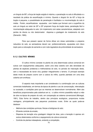 um ângulo de 90º, a força de tração exigida é máxima, a penetração no solo é dificultada e o 
resultado da prática de escarificação é mínimo. Quando o ângulo for de 45º a força de 
tração é pequena, a possibilidade de penetração é facilitada e a movimentação do solo é 
média. Porém, escarificadores equipados com hastes que formam com a superfície do 
solo um ângulo ao redor de 20º a 25º propiciam força de tração baixa, penetração fácil e 
movimentação adequada no solo. Um implemento com estas características, adaptado com 
pentes de discos ou rolo destorroador dispensa a gradagem de nivelamento do solo 
(Denardin, 1984). 
Para que possam operar de forma eficaz em áreas submetidas a preparos 
reduzidos do solo, as semeadoras devem ser, preferencialmente, equipadas com disco 
duplo para a colocação da semente e com roda reguladora de profundidade de semeadura. 
75 
9.1.2 CULTIVO MÍNIMO 
O cultivo mínimo consiste no plantio de uma determinada cultura comercial em 
sulcos com espaçamentos adequados, sobre uma área coberta com alta densidade de 
plantas de espécies protetoras e melhoradoras do solo, no período de maturação desta, 
sem a necessidade de lavrar e/ou gradear integralmente o terreno. O principal exemplo 
deste modo de preparo ocorre com a cultura do milho, quando plantado em uma área 
coberta com ervilhaca. 
O aspecto mais importante a ser considerado é a combinação com as culturas 
comerciais trabalhadas, em termos de época de plantio e uso de consorciação, intercalação 
ou sucessão, e condições para que as mesmas se desenvolvam normalmente. Além dos 
benefícios proporcionados pela cobertura em si, o cultivo mínimo possibilita reduzir a mão 
de obra na época de preparo do solo, em comparação ao sistema convencional (Monegat, 
1991). Esta forma de trabalho, dentro dos princípios ecológicos, proporciona muitas 
vantagens, principalmente aos pequenos produtores rurais. Entre as quais pode-se 
destacar: 
- Melhoria das condições químicas, físicas e biológicas do solo; 
- Eficiente controle da erosão; 
- Dispensa da lavração e/ou gradagem integral da área, pois a lavração é apenas em 
sulcos distanciados conforme o espaçamento da cultura comercial; 
- Controle de plantas indesejáveis, evitando a competição; 
 