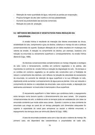 - Retenção de maior quantidade de água, reduzindo as perdas por evaporação; 
- Propicia forragem de alto valor nutritivo e de boa palatabilidade; 
- Aumento da produtividade das lavouras comerciais; 
- Redução do custo de produção. 
9.2 MÉTODOS MECÃNICOS E VEGETATIVOS PARA REDUÇÃO DA 
76 
ENXURRADA 
A erosão hídrica é resultante da interação dos fatores erosividade da chuva, 
erodibilidade do solo, comprimento e grau do declive, cobertura e manejo do solo e práticas 
conservacionistas de suporte. Qualquer alteração de um deles resultará em mudanças nos 
valores da erosão. A redução no comprimento do declive, por exemplo, ocasiona uma 
redução na enxurrada ou escoamento superficial e, consequentemente, na erosão hídrica 
(Bertol & Cogo, 1996). 
As técnicas conservacionistas complementares ao manejo integrado e ecológico 
do solo, como o terraceamento, cordões em contorno vegetados e de pedras, são 
importantes no controle da erosão hídrica e redução da degradação do solo. Os terraços e 
os cordões em contorno vegetados ou de pedras são construídos com a finalidade de 
reduzir o comprimento dos declives, com reflexos na redução da velocidade do escoamento 
da enxurrada, no aumento da retenção da água superficial e na sua infiltração no solo, 
objetivando ainda aumentar o armazenamento de água para as plantas. Uma vez reduzido o 
comprimento do declive e a velocidade da enxurrada, caso ocorra erosão, a deposição dos 
sedimentos acontecerá no local onde é interrompido o fluxo superficial. 
O escoamento superficial é o fator básico que condiciona tanto o espaçamento 
entre terraços numa lavoura quanto o dimensionamento dos seus canais. Em preparos 
conservacionistas de solo, a distância entre os terraços pode ser estabelecida com base na 
enxurrada constante que incide sobre seus canais. Quando o volume ou taxa constante de 
enxurrada que chega ao canal de um terraço planejado com dimensões adequadas for 
superior à capacidade do canal para armazenar ou escoar a referida enxurrada, o 
espaçamento dos terraços deve ser diminuído (Bertol & Cogo, 1996). 
A taxa de enxurrada constante varia com o tipo de solo e sistema de manejo. No 
primeiro caso, ela dependerá das características e propriedades de cada solo, 
 