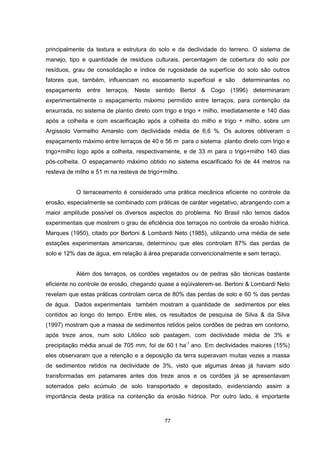 principalmente da textura e estrutura do solo e da declividade do terreno. O sistema de 
manejo, tipo e quantidade de resíduos culturais, percentagem de cobertura do solo por 
resíduos, grau de consolidação e índice de rugosidade da superfície do solo são outros 
fatores que, também, influenciam no escoamento superficial e são determinantes no 
espaçamento entre terraços. Neste sentido Bertol & Cogo (1996) determinaram 
experimentalmente o espaçamento máximo permitido entre terraços, para contenção da 
enxurrada, no sistema de plantio direto com trigo e trigo + milho, imediatamente e 140 dias 
após a colheita e com escarificação após a colheita do milho e trigo + milho, sobre um 
Argissolo Vermelho Amarelo com declividade média de 6,6 %. Os autores obtiveram o 
espaçamento máximo entre terraços de 40 e 56 m para o sistema plantio direto com trigo e 
trigo+milho logo após a colheita, respectivamente, e de 33 m para o trigo+milho 140 dias 
pós-colheita. O espaçamento máximo obtido no sistema escarificado foi de 44 metros na 
resteva de milho e 51 m na resteva de trigo+milho. 
O terraceamento é considerado uma prática mecânica eficiente no controle da 
erosão, especialmente se combinado com práticas de caráter vegetativo, abrangendo com a 
maior amplitude possível os diversos aspectos do problema. No Brasil não temos dados 
experimentais que mostrem o grau de eficiência dos terraços no controle da erosão hídrica. 
Marques (1950), citado por Bertoni & Lombardi Neto (1985), utilizando uma média de sete 
estações experimentais americanas, determinou que eles controlam 87% das perdas de 
solo e 12% das de água, em relação à área preparada convencionalmente e sem terraço. 
Além dos terraços, os cordões vegetados ou de pedras são técnicas bastante 
eficiente no controle de erosão, chegando quase a eqüivalerem-se. Bertoni & Lombardi Neto 
revelam que estas práticas controlam cerca de 80% das perdas de solo e 60 % das perdas 
de água. Dados experimentais também mostram a quantidade de sedimentos por eles 
contidos ao longo do tempo. Entre eles, os resultados de pesquisa de Silva & da Silva 
(1997) mostram que a massa de sedimentos retidos pelos cordões de pedras em contorno, 
após treze anos, num solo Litólico sob pastagem, com declividade média de 3% e 
precipitação média anual de 705 mm, foi de 60 t ha-1 ano. Em declividades maiores (15%) 
eles observaram que a retenção e a deposição da terra superavam muitas vezes a massa 
de sedimentos retidos na declividade de 3%, visto que algumas áreas já haviam sido 
transformadas em patamares antes dos treze anos e os cordões já se apresentavam 
soterrados pelo acúmulo de solo transportado e depositado, evidenciando assim a 
importância desta prática na contenção da erosão hídrica. Por outro lado, é importante 
77 
 