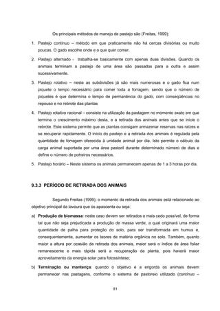 Os principais métodos de manejo de pastejo são (Freitas, 1999): 
1. Pastejo contínuo – método em que praticamente não há cercas divisórias ou muito 
poucas. O gado escolhe onde e o que quer comer. 
2. Pastejo alternado - trabalha-se basicamente com apenas duas divisões. Quando os 
animais terminam o pastejo de uma área são passados para a outra e assim 
sucessivamente. 
3. Pastejo rotativo – neste as subdivisões já são mais numerosas e o gado fica num 
piquete o tempo necessário para comer toda a forragem, sendo que o número de 
piquetes é que determina o tempo de permanência do gado, com conseqüências no 
repouso e no rebrote das plantas 
4. Pastejo rotativo racional – consiste na utilização da pastagem no momento exato em que 
termina o crescimento máximo desta, e a retirada dos animais antes que se inicie o 
rebrote. Este sistema permite que as plantas consigam armazenar reservas nas raízes e 
se recuperar rapidamente. O início do pastejo e a retirada dos animais é regulada pela 
quantidade de forragem oferecida à unidade animal por dia. Isto permite o cálculo da 
carga animal suportada por uma área pastoril durante determinado número de dias e 
define o número de potreiros necessários. 
5. Pastejo horário – Neste sistema os animais permanecem apenas de 1 a 3 horas por dia. 
9.3.3 PERÍODO DE RETIRADA DOS ANIMAIS 
Segundo Freitas (1999), o momento da retirada dos animais está relacionado ao 
objetivo principal da lavoura que os apascenta ou seja: 
a) Produção de biomassa: neste caso devem ser retirados o mais cedo possível, de forma 
tal que não seja prejudicada a produção de massa verde, a qual originará uma maior 
quantidade de palha para proteção do solo, para ser transformada em humus e, 
consequentemente, aumentar os teores de matéria orgânica no solo. Também, quanto 
maior a altura por ocasião da retirada dos animais, maior será o índice de área foliar 
remanescente e mais rápida será a recuperação da planta, pois haverá maior 
aproveitamento da energia solar para fotossíntese; 
b) Terminação ou mantença: quando o objetivo é a engorda os animais devem 
permanecer nas pastagens, conforme o sistema de pastoreio utilizado (contínuo – 
81 
 