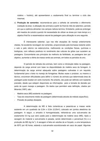 rotativo – horário), até apresentarem o acabamento final ou terminar o ciclo das 
mesmas; 
c) Produção de sementes: recomenda-se para a colheita de sementes o diferimento 
(vedação da área à utilização dos animais) a partir do final do mês de setembro, período 
em que a carência alimentar nos campos nativos termina. Entretanto, pode-se prolongar 
até meados de outubro quando há necessidade de utilizar as áreas por mais tempo e o 
objetivo final for a ressemeadura natural da pastagem para utilização no ano seguinte. 
É interessante salientar, que nas três situações de manejo anteriormente 
citadas, há excelente reciclagem de nutrientes, proporcionada pela biomassa restante sobre 
o solo e pelo retorno via esterco/urina, melhorando as condições físicas, químicas e 
biológicas, com reflexos positivos no rendimento das culturas de grãos que sucedem as 
pastagens. Concomitante aos princípios de melhoria da fertilidade, as pastagens tem por 
objetivo, aumentar a oferta de massa verde aos animais, em todos os períodos do ano. 
O período de retirada dos animais, bem como a introdução deles na pastagem, 
depende da carga animal com base na disponibilidade de matéria seca da forragem. A 
determinação da carga animal adequada sobre pastagens cultivadas é um requisito 
fundamental para o êxito no manejo de forrageiras. Muitas vezes o produtor, ou mesmo o 
técnico, encontram dificuldades para definir o número de animais que determinada área de 
pastagem pode receber em certo momento. No entanto, isto pode ser definido com bastante 
precisão, desde que estejam disponíveis as informações para a tomada de decisão por 
parte de quem maneja a pastagem. Os dados que permitem esta definição, citados por 
Miranda (1997), são : 
- Matéria seca (MS) existente na pastagem; 
- Taxa de crescimento médio da pastagem (determinada através de método específico); 
- Pressão de pastejo desejada. 
A determinação da MS é feita cortando-se e pesando-se a massa verde 
existente em um quadrado de 0,5m x 0,5m (0,25m²), colocado em pontos aleatórios da 
pastagem. A seguir, a amostra é homogeneizada, retirando-se uma sub-amostra de 
exatamente 0,5 kg que será usada para a determinação da matéria seca (MS). Após a 
secagem do material a sub-amostra é pesada, sendo determinado o percentual (%) e a 
produção de MS (kg ha-1). A secagem é feita em estufas de ar forçado, a uma temperatura 
de 65ºC por 48 horas, estando a sub-amostra acondicionada em saco de papel. Algumas 
82 
 