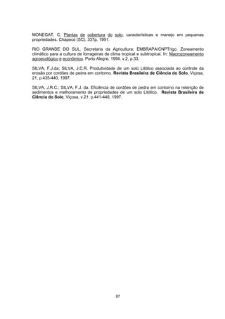 MONEGAT, C. Plantas de cobertura do solo; características e manejo em pequenas 
propriedades. Chapecó (SC), 337p, 1991. 
RIO GRANDE DO SUL. Secretaria da Agricultura; EMBRAPA/CNPTrigo. Zoneamento 
climático para a cultura de forrageiras de clima tropical e subtropical. In: Macrozoneamento 
agroecológico e econômico. Porto Alegre, 1994. v.2, p.33. 
SILVA, F.J.da; SILVA, J.C.R. Produtividade de um solo Litólico associada ao controle da 
erosão por cordões de pedra em contorno. Revista Brasileira de Ciência do Solo, Viçosa, 
21, p.435-440, 1997. 
SILVA, J.R.C.; SILVA, F.J. da. Eficiência de cordões de pedra em contorno na retenção de 
sedimentos e melhoramento de propriedades de um solo Litólico. Revista Brasileira de 
Ciência do Solo, Viçosa, v.21: p.441-446, 1997. 
87 
 