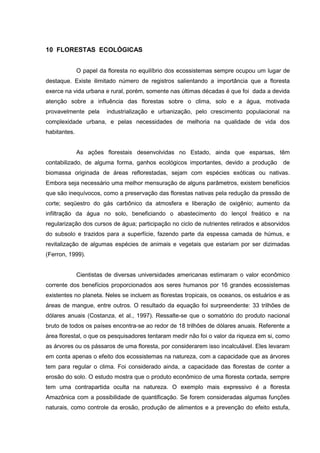 88 
10 FLORESTAS ECOLÓGICAS 
O papel da floresta no equilíbrio dos ecossistemas sempre ocupou um lugar de 
destaque. Existe ilimitado número de registros salientando a importância que a floresta 
exerce na vida urbana e rural, porém, somente nas últimas décadas é que foi dada a devida 
atenção sobre a influência das florestas sobre o clima, solo e a água, motivada 
provavelmente pela industrialização e urbanização, pelo crescimento populacional na 
complexidade urbana, e pelas necessidades de melhoria na qualidade de vida dos 
habitantes. 
As ações florestais desenvolvidas no Estado, ainda que esparsas, têm 
contabilizado, de alguma forma, ganhos ecológicos importantes, devido a produção de 
biomassa originada de áreas reflorestadas, sejam com espécies exóticas ou nativas. 
Embora seja necessário uma melhor mensuração de alguns parâmetros, existem benefícios 
que são inequívocos, como a preservação das florestas nativas pela redução da pressão de 
corte; seqüestro do gás carbônico da atmosfera e liberação de oxigênio; aumento da 
infiltração da água no solo, beneficiando o abastecimento do lençol freático e na 
regularização dos cursos de água; participação no ciclo de nutrientes retirados e absorvidos 
do subsolo e trazidos para a superfície, fazendo parte da espessa camada de húmus, e 
revitalização de algumas espécies de animais e vegetais que estariam por ser dizimadas 
(Ferron, 1999). 
Cientistas de diversas universidades americanas estimaram o valor econômico 
corrente dos benefícios proporcionados aos seres humanos por 16 grandes ecossistemas 
existentes no planeta. Neles se incluem as florestas tropicais, os oceanos, os estuários e as 
áreas de mangue, entre outros. O resultado da equação foi surpreendente: 33 trilhões de 
dólares anuais (Costanza, et al., 1997). Ressalte-se que o somatório do produto nacional 
bruto de todos os países encontra-se ao redor de 18 trilhões de dólares anuais. Referente a 
área florestal, o que os pesquisadores tentaram medir não foi o valor da riqueza em si, como 
as árvores ou os pássaros de uma floresta, por considerarem isso incalculável. Eles levaram 
em conta apenas o efeito dos ecossistemas na natureza, com a capacidade que as árvores 
tem para regular o clima. Foi considerado ainda, a capacidade das florestas de conter a 
erosão do solo. O estudo mostra que o produto econômico de uma floresta cortada, sempre 
tem uma contrapartida oculta na natureza. O exemplo mais expressivo é a floresta 
Amazônica com a possibilidade de quantificação. Se forem consideradas algumas funções 
naturais, como controle da erosão, produção de alimentos e a prevenção do efeito estufa, 
 