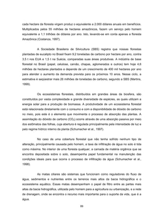 cada hectare da floresta virgem produz o equivalente a 2.000 dólares anuais em benefícios. 
Multiplicados pelos 55 milhões de hectares amazônicos, fazem um serviço pelo homem 
equivalente a 1,1 trilhões de dólares por ano. Isto, levando-se em conta apenas a floresta 
Amazônica (Costanza, 1997). 
A Sociedade Brasileira de Silvicultura (SBS) registra que nossas florestas 
plantadas de eucalipto no Brasil fixam 9,2 toneladas de carbono por hectare por ano, contra 
3,5 t nos EUA e 1,5 t na Suécia, comparadas suas áreas produtivas. A indústria de base 
florestal no Brasil (papel, celulose, carvão, chapas, aglomerados e outros) tem hoje 4,6 
milhões de hectares plantados e depende de um crescimento de 400 mil hectares por ano 
para atender o aumento da demanda prevista para os próximos 10 anos. Nesse ciclo, a 
estimativa é seqüestrar mais 26 milhões de toneladas de carbono, segundo a SBS (Martins, 
1999). 
Os ecossistemas florestais, distribuídos em grandes áreas da biosfera, são 
constituídos por vasta complexidade e grande diversidade de espécies, as quais utilizam a 
energia solar para a produção de biomassa. A produtividade de um ecossistema florestal 
está relacionada diretamente com o consumo e com a disponibilidade de dióxido de carbono 
no meio, pois este é o elemento que movimenta o processo de absorção das plantas. A 
assimilação do dióxido de carbono (CO2) ocorre através de uma absorção passiva por meio 
dos estômatos das folhas, cuja abertura é regulada principalmente pela intensidade de luz e 
pelo regime hídrico interno da planta (Schumacher et al., 1997). 
No caso de uma cobertura florestal que não tenha sofrido nenhum tipo de 
alteração, principalmente causada pelo homem, a taxa de infiltração de água no solo é tida 
como máxima. No interior de uma floresta qualquer, a camada de matéria orgânica que se 
encontra depositada sobre o solo, desempenha papel fundamental na manutenção das 
condições ideais para que ocorra o processo de infiltração da água (Schumacher et al., 
1998). 
As matas ciliares são sistemas que funcionam como reguladores do fluxo de 
água, sedimentos e nutrientes entre os terrenos mais altos da bacia hidrográfica e o 
ecossistema aquático. Essas matas desempenham o papel de filtro entre as partes mais 
altas da bacia hidrográfica, utilizada pelo homem para a agricultura ou urbanização, e a rede 
de drenagem, onde se encontra o recurso mais importante para o suporte da vida, que é a 
água. 
89 
 