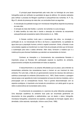 O principal papel desempenhado pela mata ciliar na hidrologia de uma bacia 
hidrográfica pode ser verificado na quantidade de água do deflúvio. Em estudos realizados 
para verificar o processo de filtragem superficial e subsuperficial dos nutrientes, N, P, Ca, 
Mg e Cl, através da presença da mata ciliar, as conclusões foram as seguintes: 
- A manutenção da qualidade da água em microbacias hidrográficas depende da presença 
90 
da mata ciliar; 
- A remoção da mata ciliar facilita o aumento de nutrientes no curso de água; 
- O efeito benéfico da mata ciliar é devido a absorção de nutrientes do escoamento 
subsuperficial pelo ecossistema ripário (Schumacher et. al., 1998). 
A floresta contribui muito para a conservação dos sítios, na circulação e 
purificação do ar, na manutenção da flora e da fauna e, especialmente, na qualidade da 
água doce que a população humana, animal e vegetal consomem. Ainda, a floresta e suas 
comunidades vegetais se transformam na maior fonte de produção primária que irá fornecer 
a sustentação para toda a cadeia alimentar. Além disso, fornecem a madeira que é a 
matéria-prima para diversas finalidades que atendem as necessidades do homem. 
Conhecer as interações e o funcionamento dos ecossistemas florestais é 
importante porque as florestas têm participação especial no equilíbrio do ambiente, 
proporcionando condições de produtividade em todos os aspectos. 
O desconhecimento e as próprias dificuldades que se possui, para entender os 
emaranhados ambientes dos ecossistemas levam o homem ao uso irracional do meio 
ambiente. Por outro lado, a falta de um gerenciamento racional da natureza não estimula a 
autêntica conservação do ambiente (Schumacher et al., 1997). Desta maneira, a paisagem 
natural passa a ser agredida de modo inconseqüente na busca de retornos imediatos, sem a 
preocupação com as conseqüências futuras. Face à grande desconsideração com os 
aspectos ecológicos, é importante uma tomada de consciência e um alerta geral no que se 
refere à sobrevivência da humanidade sobre a terra. 
O conhecimento do ecossistema é o exercício de juntar diferentes percepções. 
Uma descrição acadêmica do ambiente local pode ser encontrada geralmente em 
documentos da área geográfica e edafoclimática, que vai desde o relevo, hidrografia, 
microbacia hidrográfica, zoneamento de espécies, composição da formação vegetal, até a 
densidade, ciclos sazonais, reprodução, nichos e usos (Vivan, 1998). 
 