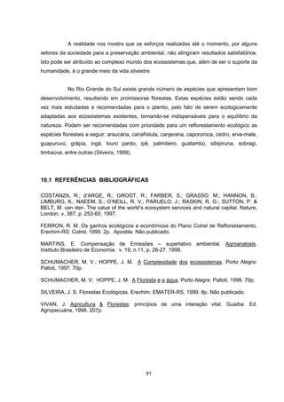 A realidade nos mostra que os esforços realizados até o momento, por alguns 
setores da sociedade para a preservação ambiental, não atingiram resultados satisfatórios. 
Isto pode ser atribuído ao complexo mundo dos ecossistemas que, além de ser o suporte da 
humanidade, é o grande meio da vida silvestre. 
No Rio Grande do Sul existe grande número de espécies que apresentam bom 
desenvolvimento, resultando em promissoras florestas. Estas espécies estão sendo cada 
vez mais estudadas e recomendadas para o plantio, pelo fato de serem ecologicamente 
adaptadas aos ecossistemas existentes, tornando-se indispensáveis para o equilíbrio da 
natureza. Podem ser recomendadas com prioridade para um reflorestamento ecológico as 
espécies florestais a seguir: araucária, canafístula, canjerana, capororoca, cedro, erva-mate, 
guapuruvú, grápia, ingá, louro pardo, ipê, palmiteiro, guatambú, sibipiruna, sobragi, 
timbaúva, entre outras (Silveira, 1999). 
10.1 REFERÊNCIAS BIBLIOGRÁFICAS 
COSTANZA, R.; d’ARGE, R.; GROOT, R.; FARBER, S.; GRASSO, M.; HANNON, B.; 
LIMBURG, K.; NAEEM, S.; O’NEILL, R. V.; PARUELO, J.; RASKIN, R. G.; SUTTON, P. & 
BELT, M. van den. The value of the world’s ecosystem services and natural capital. Nature, 
London, v. 387, p. 253-60, 1997. 
FERRON, R. M. Os ganhos ecológicos e econômicos do Plano Cotrel de Reflorestamento. 
Erechim-RS: Cotrel, 1999. 2p. Apostila. Não publicado. 
MARTINS, E. Compensação de Emissões – superlativo ambiental. Agroanalysis. 
Instituto Brasileiro de Economia. v. 19, n.11, p. 26-27. 1999. 
SCHUMACHER, M. V.; HOPPE, J. M. A Complexidade dos ecossistemas. Porto Alegre: 
Palloti, 1997. 70p. 
SCHUMACHER, M. V; HOPPE, J. M. A Floresta e a água. Porto Alegre: Palloti, 1998. 70p. 
SILVEIRA, J. S. Florestas Ecológicas. Erechim: EMATER-RS, 1999. 8p. Não publicado. 
VIVAN, J. Agricultura & Florestas: princípios de uma interação vital. Guaíba: Ed. 
Agropecuária, 1998. 207p. 
91 
 