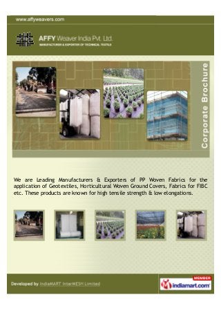 We are Leading Manufacturers & Exporters of PP Woven Fabrics for the
application of Geotextiles, Horticultural Woven Ground Covers, Fabrics for FIBC
etc. These products are known for high tensile strength & low elongations.
 