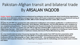 Pakistan-Afghan transit and bilateral trade
By ARSALAN YAQOOB
ARSALAN YAQOOB (PAA-ICAP, FCCA, FPFA, CIA-USA, M.COM,
M.A. Eco.)
Arsalan Yaqoob is a a corporate finance professional by profession and also passionate about transforming organisations
and lives; he is dedicated, ambitious and goal-driven trainer with 8 years’ progressive experience in professional training of
Business Analysis subjects (E pillars) of CIMA, BMS of ICAP, Strategic Business Leader (SBL) of ACCA.
.........
Almighty ALLAH SWT has equipped him with professional certifications and academic qualification, in professional he is
Professional Accounting Affiliate (PAA-ICAP), ACCA Member, PIPFA Member, and CIA (USA) Member and in academic he
has completed post-graduation / 16 years of education from Karachi University. His accountancy career was started with
big audit firm, first move to industry was with TRG (A high-tech US Based MNC conglomerate) group Companies (namely
Digital Globe Services – DGS Group) listed on London Stock Exchange (AIM), at present he is working as a senior finance
professional at leading organization in healthcare industry (Services & Pharma Manufacturing, both).
......
As a true transformational trainer his journey has been like a roller coaster from ICAP Inter-firm presentation skills
competition to teaching ACCA Paper F4 at Hot FM105; he champed Chartered Accountants’ Students Association
Conference 2012 as a lead presenter on Topic “Hope sustains life” – As a professional trainer he is loaded to connect
Academia with Corporate Industry, his next big thing is to progress with his methodology and sharing the same in books
and videos.
 