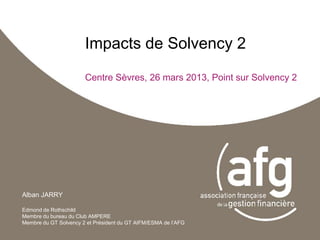 Impacts de Solvency 2
                       Centre Sèvres, 26 mars 2013, Point sur Solvency 2




Alban JARRY

Edmond de Rothschild
Membre du bureau du Club AMPERE
Membre du GT Solvency 2 et Président du GT AIFM/ESMA de l’AFG
 