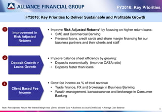 3
Improvement in
Risk Adjusted
Returns
1
Deposit Growth >
Loans Growth
2
Client Based Fee
Income
3
 Improve Risk Adjusted Returns* by focusing on higher return loans:
• SME and Commercial Banking
• Personal loans, credit cards and share margin financing for our
business partners and their clients and staff
 Improve balance sheet efficiency by growing:
• Deposits economically (improve CASA ratio)
• Deposits faster than loans
 Grow fee income as % of total revenue
• Trade finance, FX and brokerage in Business Banking
• Wealth management, bancassurance and brokerage in Consumer
Banking
FY2016: Key Priorities
FY2016: Key Priorities to Deliver Sustainable and Profitable Growth
Note: Risk Adjusted Return: Net Interest Margin less (Direct Variable Cost + Business as Usual Credit Cost) ÷ Average Loan Balance
 
