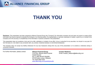 Alliance Financial Group
31st Floor, Menara Multi-Purpose
Capital Square
No. 8, Jalan Munshi Abdullah
50100 Kuala Lumpur, Malaysia
Tel: (6)03-2604 3333
www.alliancefg.com/quarterlyresults
THANK YOU
Disclaimer: This presentation has been prepared by Alliance Financial Group (the “Company”) for information purposes only and does not purport to contain all the
information that may be required to evaluate the Company or its financial position. No representation or warranty, expressed or implied, is given by or on behalf of the
Company as to the accuracy or completeness of the information or opinions contained in this presentation.
This presentation does not constitute or form part of an offer, solicitation or invitation of any offer, to buy or subscribe for any securities, nor should it or any part of it
form the basis of, or be relied in any connection with, any contract, investment decision or commitment whatsoever.
The Company does not accept any liability whatsoever for any loss howsoever arising from any use of this presentation or its contents or otherwise arising in
connection therewith.
For further information, please contact: Investor Relations
Email: investor_relations@alliancefg.com
 