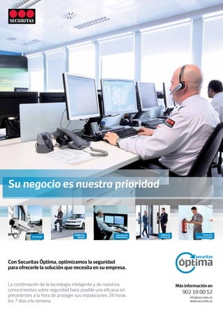 Tecnología
Soluciones de
Video Remoto
Vigilancia
Mobile
Vigilancia
Presencial
Con Securitas Óptima, optimizamos la seguridad
para ofrecerle la solución que necesita en su empresa.
La combinación de la tecnología inteligente y de nuestros
conocimientos sobre seguridad hace posible una eficacia sin
precedentes a la hora de proteger sus instalaciones 24 horas
los 7 días a la semana.
Más información en
902 10 00 52
info@securitas.es
www.securitas.es
Su negocio es nuestra prioridad
Protección
Contra Incendios
 