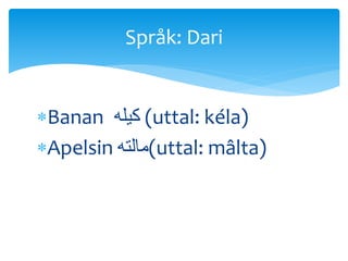 Banan ‫کیله‬ (uttal: kéla)
Apelsin ‫(مالته‬uttal: mâlta)
Språk: Dari
 