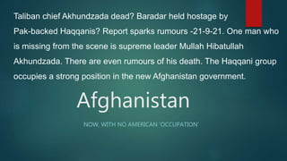 Afghanistan
NOW, WITH NO AMERICAN ‘OCCUPATION’
Taliban chief Akhundzada dead? Baradar held hostage by
Pak-backed Haqqanis? Report sparks rumours -21-9-21. One man who
is missing from the scene is supreme leader Mullah Hibatullah
Akhundzada. There are even rumours of his death. The Haqqani group
occupies a strong position in the new Afghanistan government.
 