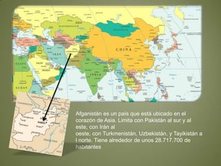 Afganistán es un país que está ubicado en el corazón de Asia. Limita con Pakistán al sur y al este, con Irán al oeste, con Turkmenistán, Uzbekistán, y Tayikistán al norte. Tiene alrededor de unos 28.717.700 de habitantes 