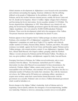 Global attention on developments in Afghanistan is now focused on the uncertainties
and confusion surrounding the ongoing American withdrawal. But the suffering
inflicted on the people of Afghanistan by the ambitions of its neighbours, like
Pakistan, and by the rivalries between external powers, notably the Soviet Union and
the US, should not be forgotten. About 4.3 million Afghan refugees fled to Pakistan
and Iran during the Soviet intervention. Soviet casualties included 13,310 killed. The
Soviets departed from Afghanistan in 1992. What followed was a brutal civil war,
pitting the Soviet-backed Najibullah government against the ISI trained, radicalised
Afghan mujahideen, who were joined by 28,000-30,000 radicalised Pakistani
Pashtuns. These were the developments which led to the emergence of the Taliban.
The present American intervention in Afghanistan has lasted 19 years.
Pakistan appears to have forgotten that its Taliban proteges are almost exclusively
Pashtuns, who constitute 42% of Afghanistan’s population. The majority 58% of
Afghanistan’s population are made up of Tajiks (37%), together with relatively
smaller numbers of Uzbeks, Hazaras (Shia), Baloch, Turkmen, and others. The united
resistance was initially against the Soviet Union and thereafter against Pakistan and its
Taliban proteges, who wanted exclusive control. It was Afghanistan’s legendary Tajik
hero, Ahmed Shah Masood, who forged a military grouping called the Northern
Alliance to resist advances by Pakistan and the ISI-backed Taliban. The alliance, in
turn, was given political, military and diplomatic support by India, Iran and Russia.
Emerging from bases in Pakistan, the Taliban moved northwards, only to meet
resistance from the alliance. The Americans started their post 9/11 military
intervention two days after Masood was assassinated. In these circumstances, the
exclusively Pashtun, Afghan Taliban, cannot come to power. They are not only
unacceptable to the non-Pashtuns, who constitute 58% of the population, but also to a
substantial number of Pashtuns who loathe their extremism. But, with the Americans
set to leave, the Taliban and its ISI backers are continuing military operations to
acquire more territory under their control before formal discussions with the
government on a ceasefire. Pakistan’s aim is to have a Taliban-dominated government
which would be beholden to it.
Recent changes in the Afghan Taliban’s leadership, both in Pakistan and in its
negotiating team in Quetta, indicates the emergence of an uncompromising, hardline
new leadership. Pakistan is, however, announcing cosmetic moves to avoid global
 