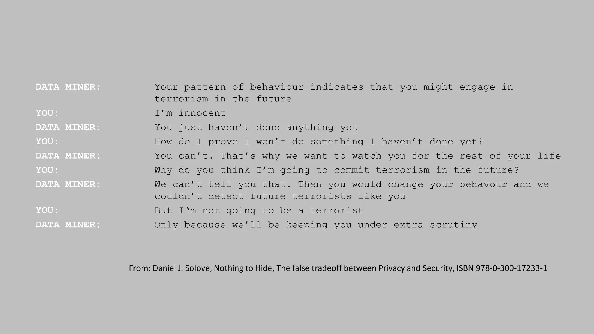 DATA MINER: Your pattern of behaviour indicates that you might engage in
terrorism in the future
YOU: I’m innocent
DATA MINER: You just haven’t done anything yet
YOU: How do I prove I won’t do something I haven’t done yet?
DATA MINER: You can’t. That’s why we want to watch you for the rest of your life
YOU: Why do you think I’m going to commit terrorism in the future?
DATA MINER: We can’t tell you that. Then you would change your behavour and we
couldn’t detect future terrorists like you
YOU: But I‘m not going to be a terrorist
DATA MINER: Only because we’ll be keeping you under extra scrutiny
From: Daniel J. Solove, Nothing to Hide, The false tradeoff between Privacy and Security, ISBN 978-0-300-17233-1
 