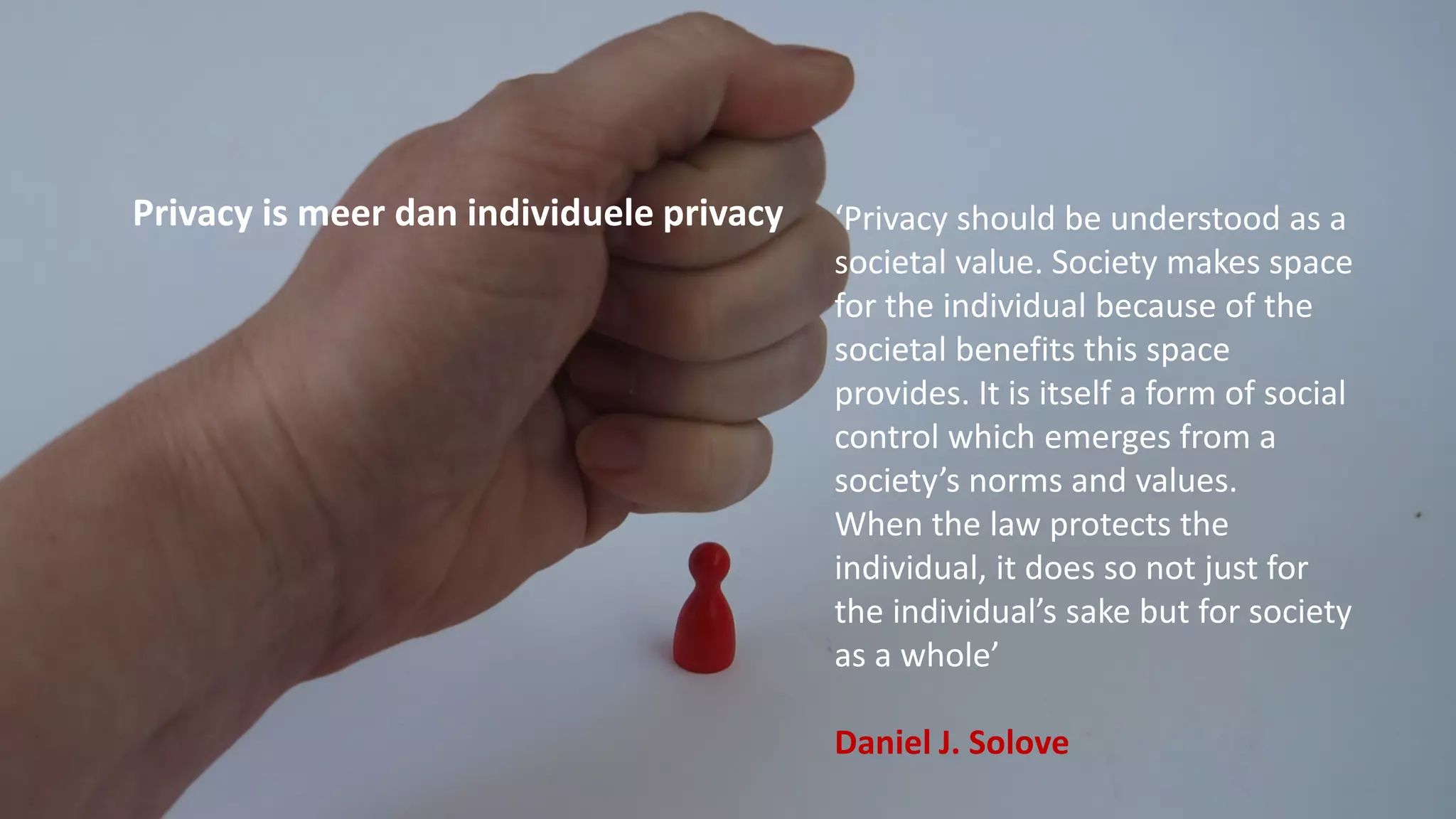 Privacy is meer dan individuele privacy ‘Privacy should be understood as a
societal value. Society makes space
for the individual because of the
societal benefits this space
provides. It is itself a form of social
control which emerges from a
society’s norms and values.
When the law protects the
individual, it does so not just for
the individual’s sake but for society
as a whole’
Daniel J. Solove
 