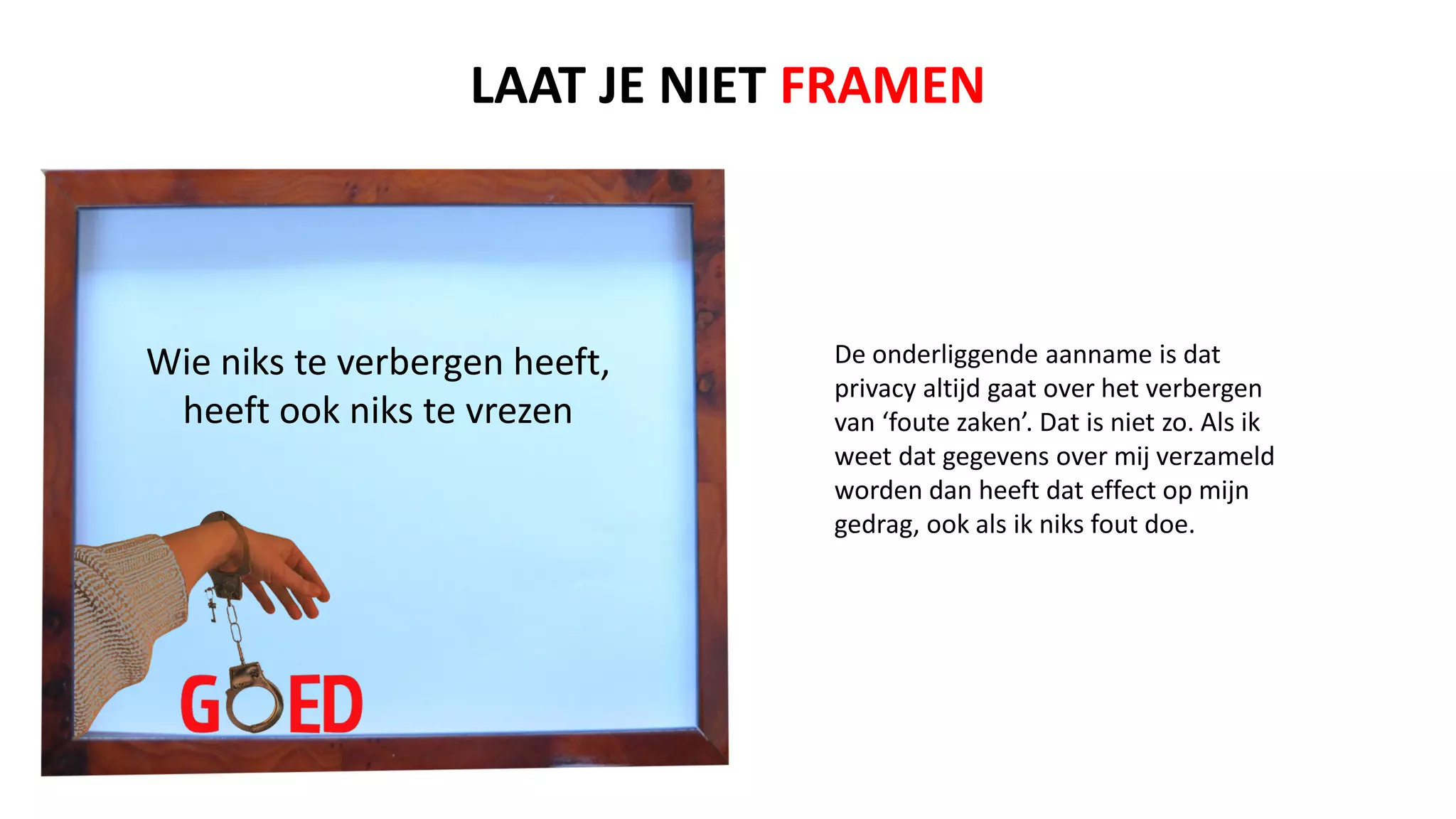 Wie niks te verbergen heeft,
heeft ook niks te vrezen
De onderliggende aanname is dat
privacy altijd gaat over het verbergen
van ‘foute zaken’. Dat is niet zo. Als ik
weet dat gegevens over mij verzameld
worden dan heeft dat effect op mijn
gedrag, ook als ik niks fout doe.
LAAT JE NIET FRAMEN
 