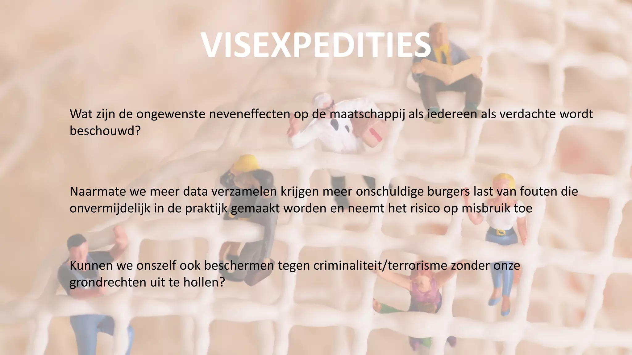 Wat zijn de ongewenste neveneffecten op de maatschappij als iedereen als verdachte wordt
beschouwd?
Naarmate we meer data verzamelen krijgen meer onschuldige burgers last van fouten die
onvermijdelijk in de praktijk gemaakt worden en neemt het risico op misbruik toe
Kunnen we onszelf ook beschermen tegen criminaliteit/terrorisme zonder onze
grondrechten uit te hollen?
VISEXPEDITIES
 