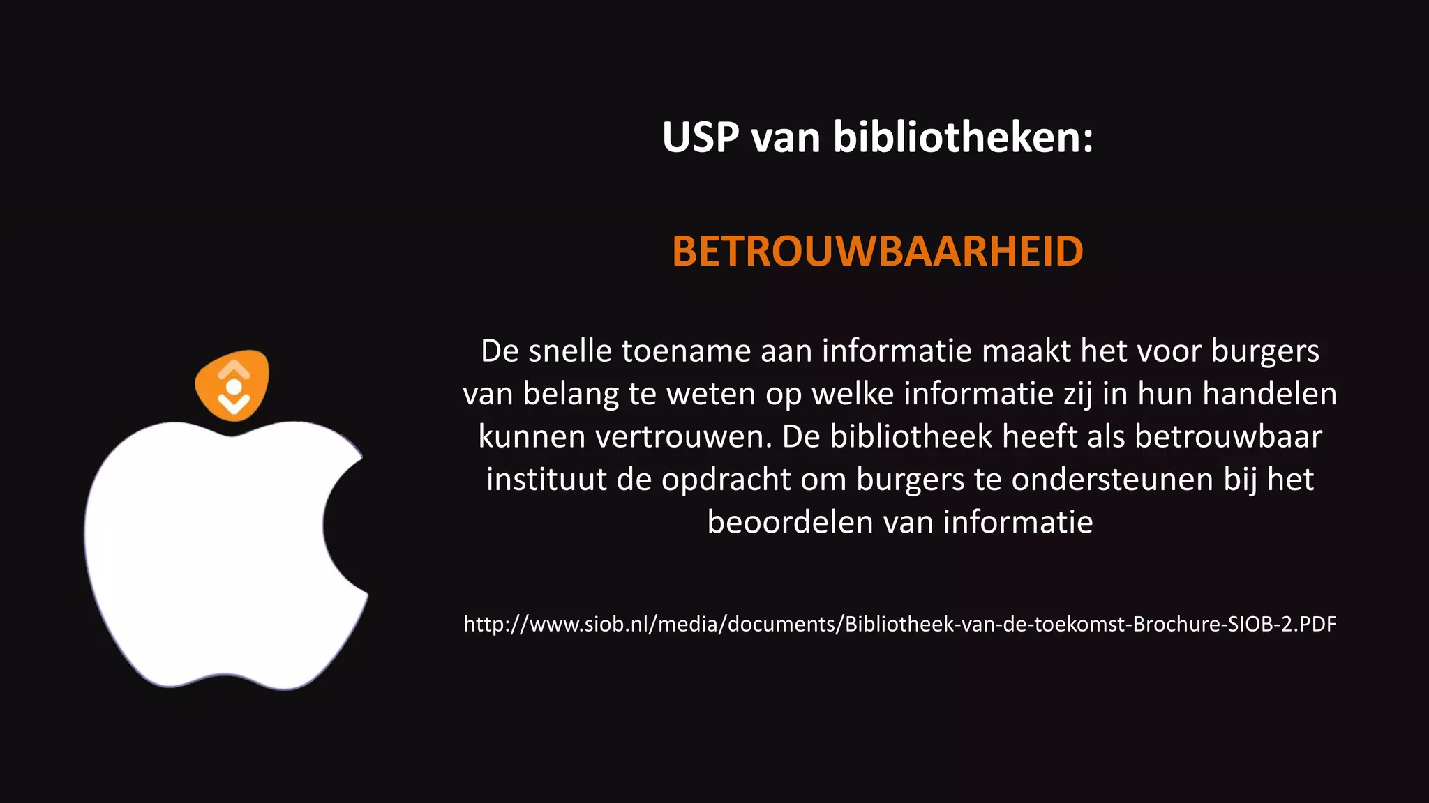 De snelle toename aan informatie maakt het voor burgers
van belang te weten op welke informatie zij in hun handelen
kunnen vertrouwen. De bibliotheek heeft als betrouwbaar
instituut de opdracht om burgers te ondersteunen bij het
beoordelen van informatie
http://www.siob.nl/media/documents/Bibliotheek-van-de-toekomst-Brochure-SIOB-2.PDF
USP van bibliotheken:
BETROUWBAARHEID
 
