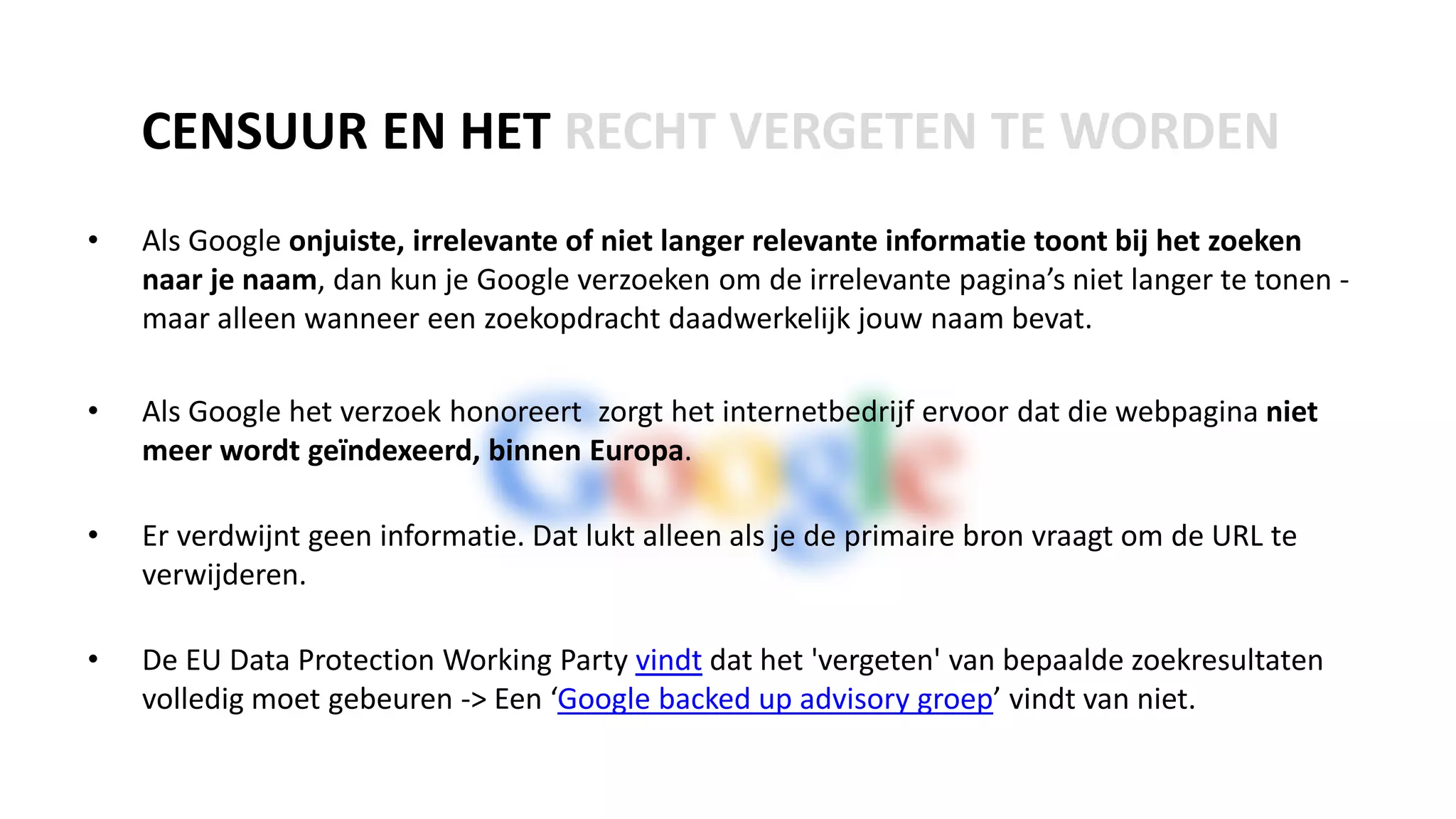 • Als Google onjuiste, irrelevante of niet langer relevante informatie toont bij het zoeken
naar je naam, dan kun je Google verzoeken om de irrelevante pagina’s niet langer te tonen -
maar alleen wanneer een zoekopdracht daadwerkelijk jouw naam bevat.
• Als Google het verzoek honoreert zorgt het internetbedrijf ervoor dat die webpagina niet
meer wordt geïndexeerd, binnen Europa.
• Er verdwijnt geen informatie. Dat lukt alleen als je de primaire bron vraagt om de URL te
verwijderen.
• De EU Data Protection Working Party vindt dat het 'vergeten' van bepaalde zoekresultaten
volledig moet gebeuren -> Een ‘Google backed up advisory groep’ vindt van niet.
CENSUUR EN HET RECHT VERGETEN TE WORDEN
 