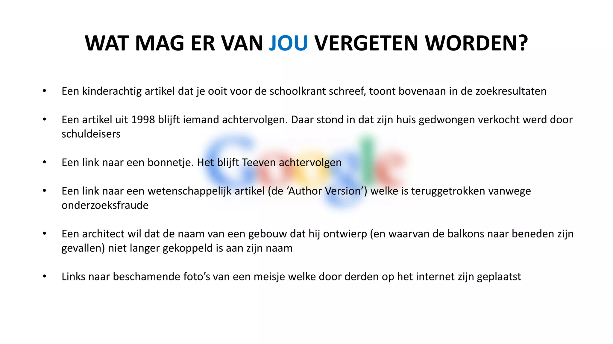 • Een kinderachtig artikel dat je ooit voor de schoolkrant schreef, toont bovenaan in de zoekresultaten
• Een artikel uit 1998 blijft iemand achtervolgen. Daar staat in dat zijn huis gedwongen verkocht werd door
schuldeisers
• Een link naar een bonnetje. Het blijft Teeven achtervolgen
• Een link naar een wetenschappelijk artikel (de ‘Author Version’) die is teruggetrokken vanwege
onderzoeksfraude
• Een architect wil dat de naam van een gebouw dat hij ontwierp (en waarvan de balkons naar beneden zijn
gevallen) niet langer gekoppeld is aan zijn naam
• Links naar beschamende foto’s van een meisje welke door derden op het internet zijn geplaatst
WAT MAG ER VAN JOU VERGETEN WORDEN?
 