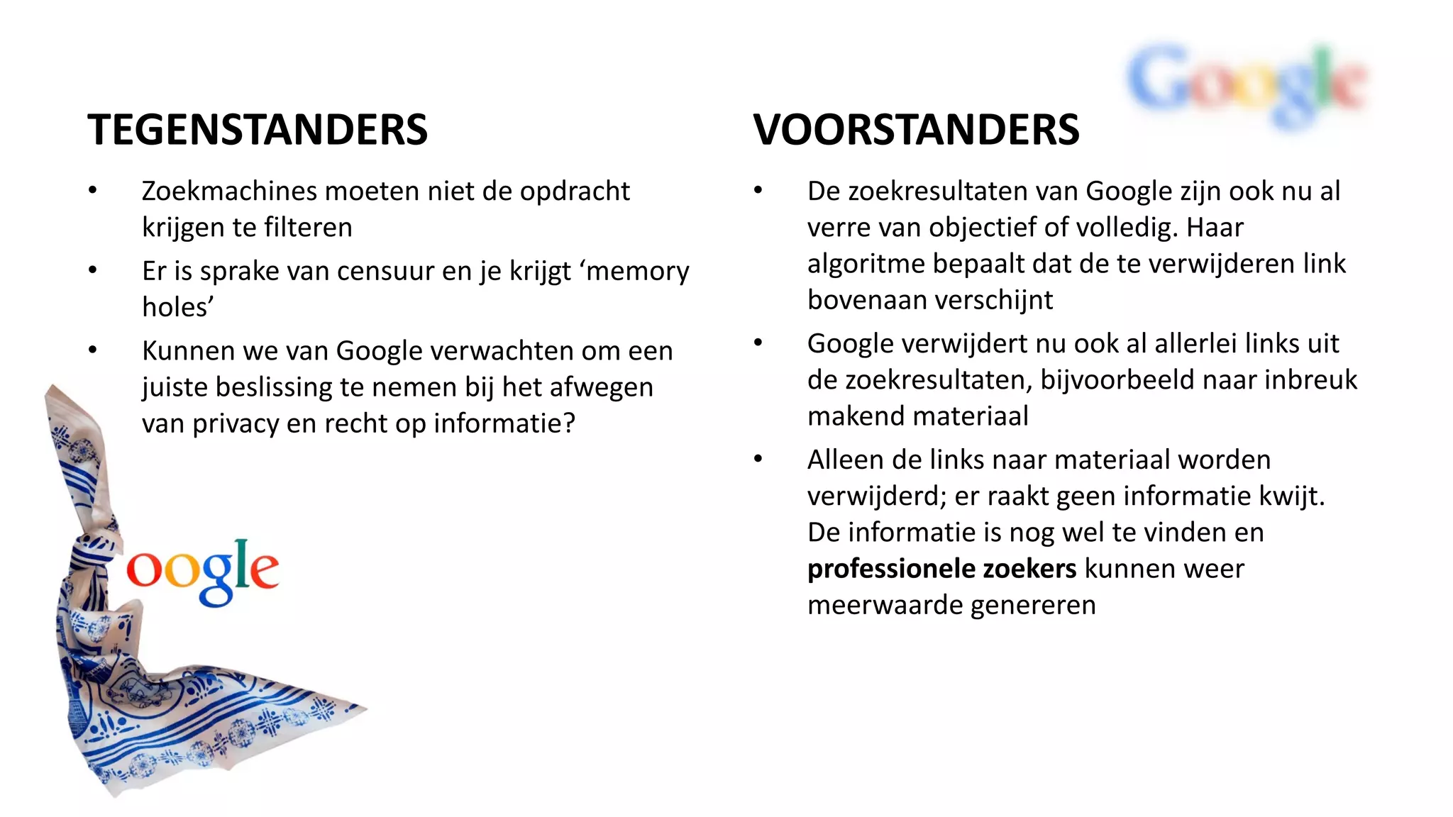 TEGENSTANDERS
• Zoekmachines moeten niet de opdracht
krijgen te filteren
• Er is sprake van censuur en je krijgt ‘memory
holes’
• Kunnen we van Google verwachten om een
juiste beslissing te nemen bij het afwegen
van privacy en recht op informatie?
VOORSTANDERS
• De zoekresultaten van Google zijn ook nu al
verre van objectief of volledig. Haar
algoritme bepaalt dat de te verwijderen link
bovenaan verschijnt
• Google verwijdert nu ook al allerlei links uit
de zoekresultaten, bijvoorbeeld naar inbreuk
makend materiaal
• Alleen de links naar materiaal worden
verwijderd; er raakt geen informatie kwijt.
De informatie is nog wel te vinden en
professionele zoekers kunnen weer
meerwaarde genereren
 