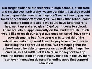 Our target audience are students in high schools, sixth form
and maybe even university, we are confident that they would
have disposable income as they don’t really have to pay any
taxes or other important charges. We think that school could
also benefit form this app if we could have fundraisers to
help set it up and also give 10%of our income to school.
There are lots of apps currently on the market which I think
would like to reach our target audience so we will have some
advertisements but if the user wants to get rid of the
advertisements they would have to pay to remove them as
installing the app would be free. We are hoping that the
school would be able to sponsor us as well with things like
cake sales and raffle tickets to raise money for the app.
With the introduction of iPad in many schools in the UK there
is an ever increasing demand for online apps that support
education
 