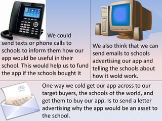 One way we cold get our app across to our
target buyers, the schools of the world, and
get them to buy our app. Is to send a letter
advertising why the app would be an asset to
the school.
We also think that we can
send emails to schools
advertising our app and
telling the schools about
how it wold work.
We could
send texts or phone calls to
schools to inform them how our
app would be useful in their
school. This would help us to fund
the app if the schools bought it
 