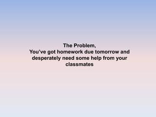 The Problem,
You’ve got homework due tomorrow and
desperately need some help from your
classmates
 