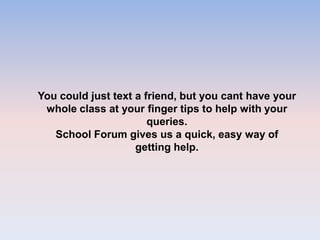 You could just text a friend, but you cant have your
whole class at your finger tips to help with your
queries.
School Forum gives us a quick, easy way of
getting help.
 