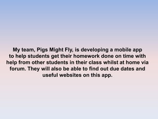 My team, Pigs Might Fly, is developing a mobile app
to help students get their homework done on time with
help from other students in their class whilst at home via
forum. They will also be able to find out due dates and
useful websites on this app.
 