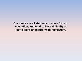 Our users are all students in some form of
education, and tend to have difficulty at
some point or another with homework.
 