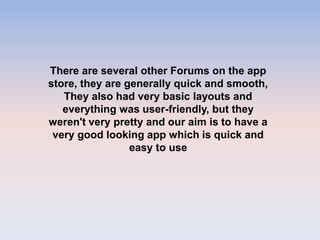 There are several other Forums on the app
store, they are generally quick and smooth,
They also had very basic layouts and
everything was user-friendly, but they
weren't very pretty and our aim is to have a
very good looking app which is quick and
easy to use
 