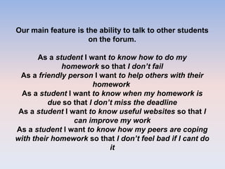 Our main feature is the ability to talk to other students
on the forum.
As a student I want to know how to do my
homework so that I don’t fail
As a friendly person I want to help others with their
homework
As a student I want to know when my homework is
due so that I don’t miss the deadline
As a student I want to know useful websites so that I
can improve my work
As a student I want to know how my peers are coping
with their homework so that I don’t feel bad if I cant do
it
 