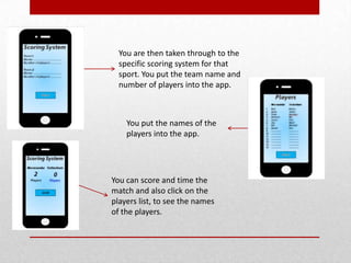 You are then taken through to the
specific scoring system for that
sport. You put the team name and
number of players into the app.
You put the names of the
players into the app.
You can score and time the
match and also click on the
players list, to see the names
of the players.
 