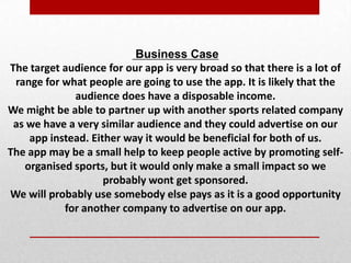 Business Case
The target audience for our app is very broad so that there is a lot of
range for what people are going to use the app. It is likely that the
audience does have a disposable income.
We might be able to partner up with another sports related company
as we have a very similar audience and they could advertise on our
app instead. Either way it would be beneficial for both of us.
The app may be a small help to keep people active by promoting self-
organised sports, but it would only make a small impact so we
probably wont get sponsored.
We will probably use somebody else pays as it is a good opportunity
for another company to advertise on our app.
 