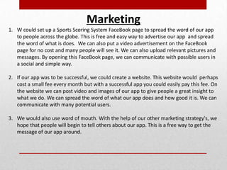 Marketing
1. W could set up a Sports Scoring System FaceBook page to spread the word of our app
to people across the globe. This is free and easy way to advertise our app and spread
the word of what is does. We can also put a video advertisement on the FaceBook
page for no cost and many people will see it. We can also upload relevant pictures and
messages. By opening this FaceBook page, we can communicate with possible users in
a social and simple way.
2. If our app was to be successful, we could create a website. This website would perhaps
cost a small fee every month but with a successful app you could easily pay this fee. On
the website we can post video and images of our app to give people a great insight to
what we do. We can spread the word of what our app does and how good it is. We can
communicate with many potential users.
3. We would also use word of mouth. With the help of our other marketing strategy's, we
hope that people will begin to tell others about our app. This is a free way to get the
message of our app around.
 