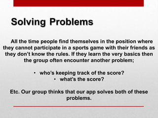 Solving Problems
All the time people find themselves in the position where
they cannot participate in a sports game with their friends as
they don’t know the rules. If they learn the very basics then
the group often encounter another problem;
• who’s keeping track of the score?
• what’s the score?
Etc. Our group thinks that our app solves both of these
problems.
 