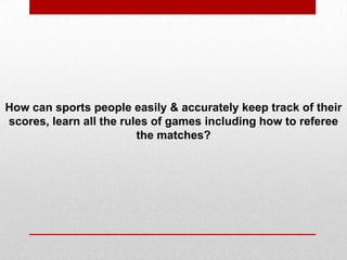 How can sports people easily & accurately keep track of their
scores, learn all the rules of games including how to referee
the matches?
 