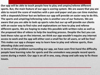 Our app will be able to teach people how to play and umpire/referee different
sports. But, the main feature of our app is scoring system. We are aware that you are
able to record the score of matches with a pen and paper and you can time matches
with a stopwatch/timer but we believe our app will provide an easier way to do this.
The sports and umpiring/refereeing rules is another one of our features. We are
aware that you are able to look up sports rules but our up will provide our clients
with an easier way to find rules and explanations on how to play and referee
different sports. We are hoping to make this possible with written rules as well as
the proposed idea of videos to help the teaching process. Despite the fact you can
look these rules up on the internet, we think our app wouldn’t require any internet
access to work and the app will either cost a small fee for all users, or will be free!
This makes our app a cheaper way to learn how to play and referee sports, than
attending clubs and courses.
In terms of the problem surrounding our app, we have seen first-hand the difficulty
people have learning rules for sports and the unmodern way people record sports
scores during a match. Our app is an all in one, easy, cheap and safe way to fix these
issues.
 