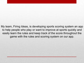 My team, Firing Ideas, is developing sports scoring system an app
to help people who play or want to improve at sports quickly and
easily learn the rules and keep track of the score throughout the
game with the rules and scoring system on our app.
 