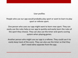 User profiles
People who use our app would probably play sport or want to learn to play
sport or referee sport.
One person who uses our app might want to learn new sport. They can
easily use the rules help on our app to quickly and easily learn the rules of
the sport they choose. They can also use the timer and sports scoring
system when playing games.
Another person who might use our app is a referee. They could use it to
easily keep track of the score. They can also use the timer so that they
don’t need o0ne separate from the app.
 