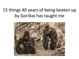 15 things 40 years of being beaten up
by Gorillas has taught me
 