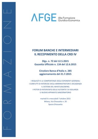  
	
  
	
  
	
  
	
  
	
  
	
  
	
  
	
  
	
  
	
  
FORUM	
  BANCHE	
  E	
  INTERMEDIARI	
  
IL	
  RECEPIMENTO	
  DELLA	
  CRD	
  IV	
  
	
  
Dlgs.	
  n.	
  72	
  del	
  12.5.2015	
  
Gazzetta	
  Ufficiale	
  n.	
  134	
  del	
  12.6.2015	
  	
  
	
  
Circolare	
  Banca	
  d’Italia	
  n.	
  285	
  
aggiornamento	
  del	
  21.7.2015	
  
	
  
I	
  REQUISITI	
  E	
  LE	
  COMPENTENZE	
  DEGLI	
  ESPONENTI	
  AZIENDALI	
  
I	
  CONFLITTI	
  DI	
  INTERESSE	
  DEGLI	
  AMMINISTRATORI	
  E	
  DECADENZA	
  
IL	
  SISTEMA	
  DEL	
  WHISTLEBLOWING	
  
I	
  POTERI	
  DI	
  INTERVENTO	
  DELLE	
  AUTORITA’	
  DI	
  VIGILANZA	
  
IL	
  NUOVO	
  APPARATO	
  SANZIONATORIO	
  
	
  
martedì	
  6	
  e	
  mercoledì	
  7	
  ottobre	
  2015	
  
Milano,	
  Via	
  Chiossetto	
  n.	
  20	
  
Spazio	
  Chiossetto	
  
	
  
	
  
	
  
	
  
	
  
	
  
	
  
	
  
	
  
 