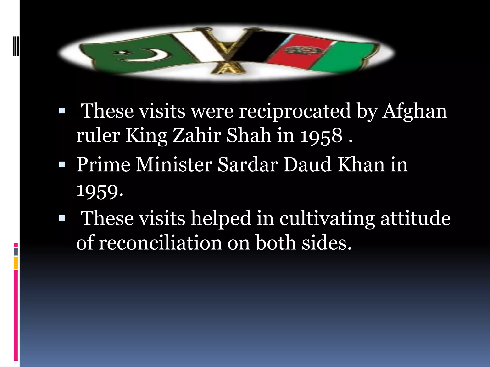  These visits were reciprocated by Afghan
ruler King Zahir Shah in 1958 .
 Prime Minister Sardar Daud Khan in
1959.
 These visits helped in cultivating attitude
of reconciliation on both sides.
 