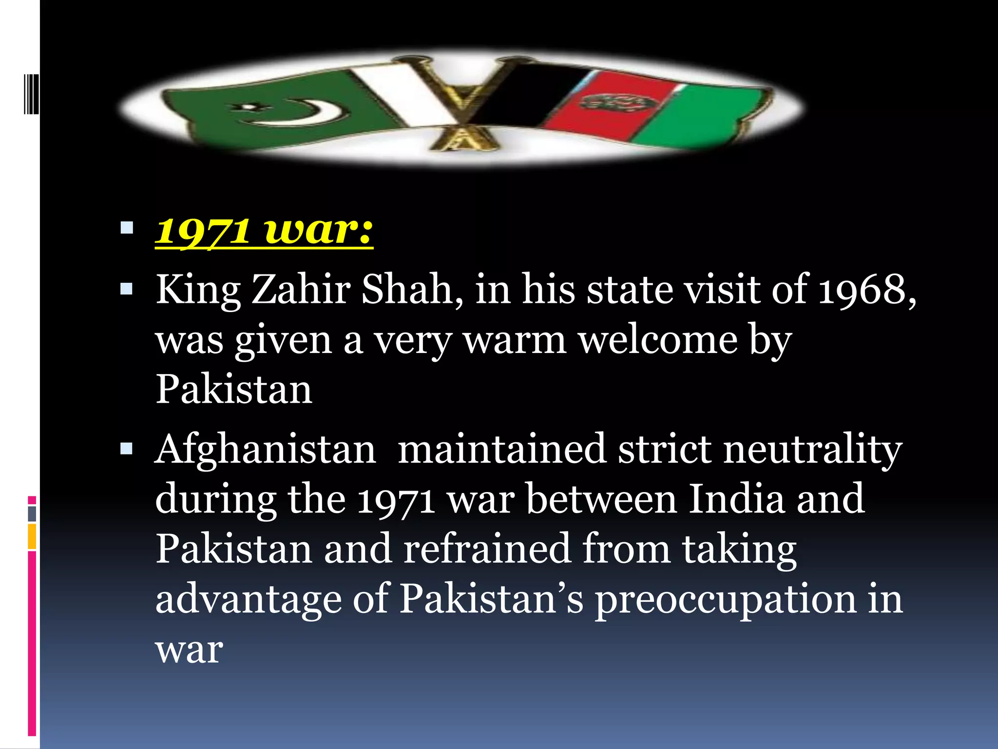  1971 war:
 King Zahir Shah, in his state visit of 1968,
was given a very warm welcome by
Pakistan
 Afghanistan maintained strict neutrality
during the 1971 war between India and
Pakistan and refrained from taking
advantage of Pakistan’s preoccupation in
war
 